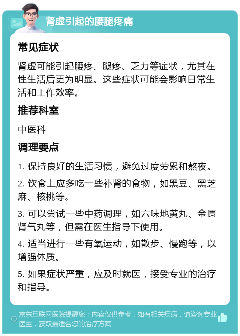 肾虚引起的腰腿疼痛 常见症状 肾虚可能引起腰疼、腿疼、乏力等症状，尤其在性生活后更为明显。这些症状可能会影响日常生活和工作效率。 推荐科室 中医科 调理要点 1. 保持良好的生活习惯，避免过度劳累和熬夜。 2. 饮食上应多吃一些补肾的食物，如黑豆、黑芝麻、核桃等。 3. 可以尝试一些中药调理，如六味地黄丸、金匮肾气丸等，但需在医生指导下使用。 4. 适当进行一些有氧运动，如散步、慢跑等，以增强体质。 5. 如果症状严重，应及时就医，接受专业的治疗和指导。