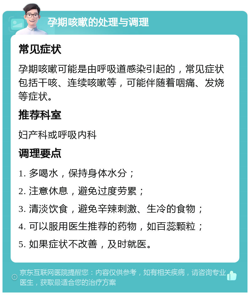 孕期咳嗽的处理与调理 常见症状 孕期咳嗽可能是由呼吸道感染引起的，常见症状包括干咳、连续咳嗽等，可能伴随着咽痛、发烧等症状。 推荐科室 妇产科或呼吸内科 调理要点 1. 多喝水，保持身体水分； 2. 注意休息，避免过度劳累； 3. 清淡饮食，避免辛辣刺激、生冷的食物； 4. 可以服用医生推荐的药物，如百蕊颗粒； 5. 如果症状不改善，及时就医。