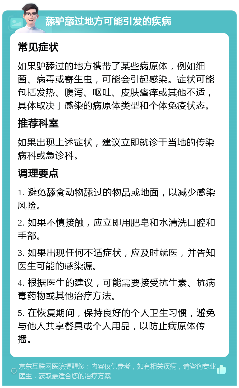 舔驴舔过地方可能引发的疾病 常见症状 如果驴舔过的地方携带了某些病原体，例如细菌、病毒或寄生虫，可能会引起感染。症状可能包括发热、腹泻、呕吐、皮肤瘙痒或其他不适，具体取决于感染的病原体类型和个体免疫状态。 推荐科室 如果出现上述症状，建议立即就诊于当地的传染病科或急诊科。 调理要点 1. 避免舔食动物舔过的物品或地面，以减少感染风险。 2. 如果不慎接触，应立即用肥皂和水清洗口腔和手部。 3. 如果出现任何不适症状，应及时就医，并告知医生可能的感染源。 4. 根据医生的建议，可能需要接受抗生素、抗病毒药物或其他治疗方法。 5. 在恢复期间，保持良好的个人卫生习惯，避免与他人共享餐具或个人用品，以防止病原体传播。