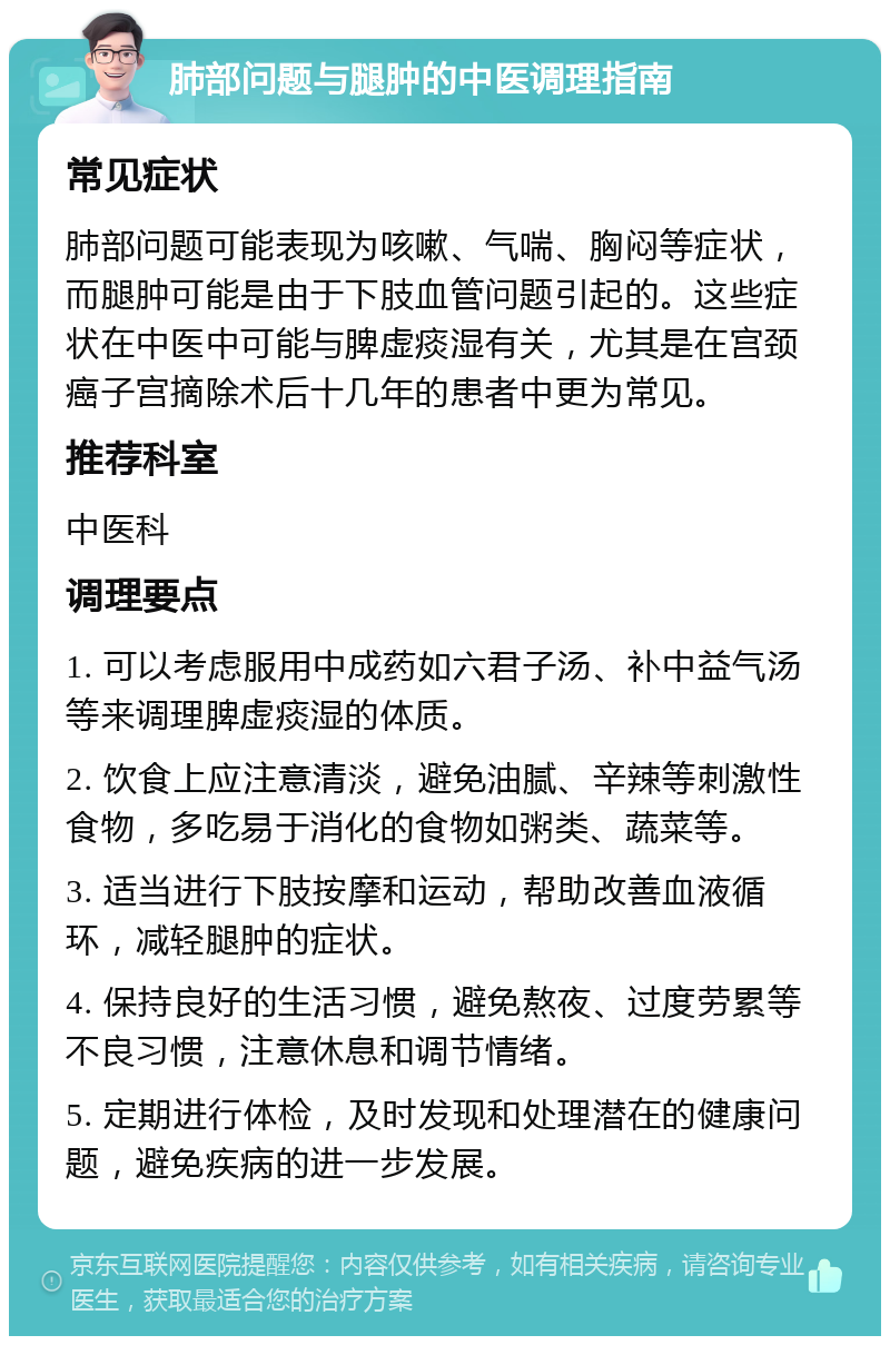 肺部问题与腿肿的中医调理指南 常见症状 肺部问题可能表现为咳嗽、气喘、胸闷等症状，而腿肿可能是由于下肢血管问题引起的。这些症状在中医中可能与脾虚痰湿有关，尤其是在宫颈癌子宫摘除术后十几年的患者中更为常见。 推荐科室 中医科 调理要点 1. 可以考虑服用中成药如六君子汤、补中益气汤等来调理脾虚痰湿的体质。 2. 饮食上应注意清淡，避免油腻、辛辣等刺激性食物，多吃易于消化的食物如粥类、蔬菜等。 3. 适当进行下肢按摩和运动，帮助改善血液循环，减轻腿肿的症状。 4. 保持良好的生活习惯，避免熬夜、过度劳累等不良习惯，注意休息和调节情绪。 5. 定期进行体检，及时发现和处理潜在的健康问题，避免疾病的进一步发展。