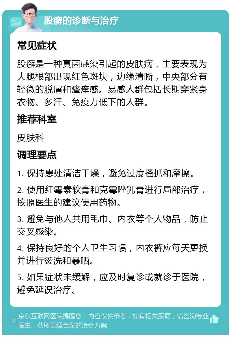 股癣的诊断与治疗 常见症状 股癣是一种真菌感染引起的皮肤病，主要表现为大腿根部出现红色斑块，边缘清晰，中央部分有轻微的脱屑和瘙痒感。易感人群包括长期穿紧身衣物、多汗、免疫力低下的人群。 推荐科室 皮肤科 调理要点 1. 保持患处清洁干燥，避免过度搔抓和摩擦。 2. 使用红霉素软膏和克霉唑乳膏进行局部治疗，按照医生的建议使用药物。 3. 避免与他人共用毛巾、内衣等个人物品，防止交叉感染。 4. 保持良好的个人卫生习惯，内衣裤应每天更换并进行烫洗和暴晒。 5. 如果症状未缓解，应及时复诊或就诊于医院，避免延误治疗。