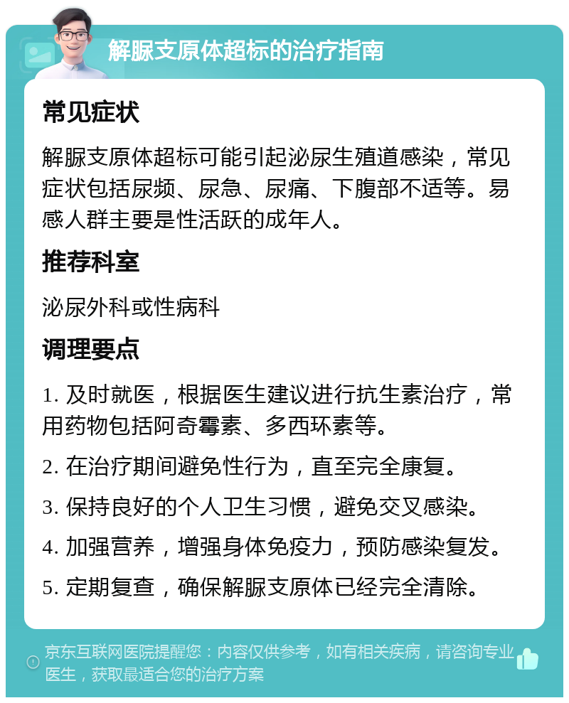 解脲支原体超标的治疗指南 常见症状 解脲支原体超标可能引起泌尿生殖道感染，常见症状包括尿频、尿急、尿痛、下腹部不适等。易感人群主要是性活跃的成年人。 推荐科室 泌尿外科或性病科 调理要点 1. 及时就医，根据医生建议进行抗生素治疗，常用药物包括阿奇霉素、多西环素等。 2. 在治疗期间避免性行为，直至完全康复。 3. 保持良好的个人卫生习惯，避免交叉感染。 4. 加强营养，增强身体免疫力，预防感染复发。 5. 定期复查，确保解脲支原体已经完全清除。