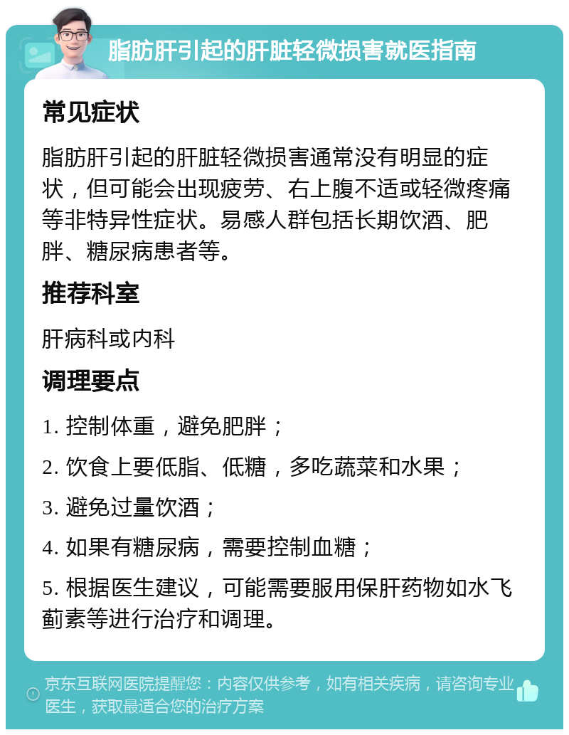 脂肪肝引起的肝脏轻微损害就医指南 常见症状 脂肪肝引起的肝脏轻微损害通常没有明显的症状，但可能会出现疲劳、右上腹不适或轻微疼痛等非特异性症状。易感人群包括长期饮酒、肥胖、糖尿病患者等。 推荐科室 肝病科或内科 调理要点 1. 控制体重，避免肥胖； 2. 饮食上要低脂、低糖，多吃蔬菜和水果； 3. 避免过量饮酒； 4. 如果有糖尿病，需要控制血糖； 5. 根据医生建议，可能需要服用保肝药物如水飞蓟素等进行治疗和调理。