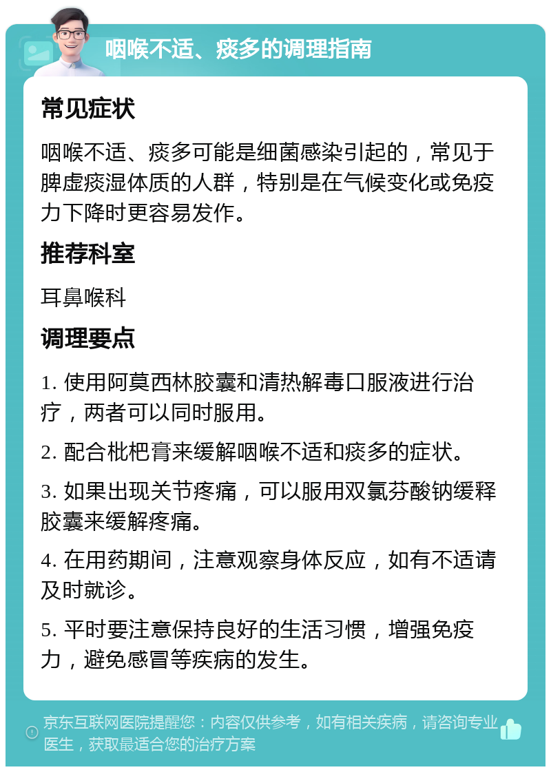 咽喉不适、痰多的调理指南 常见症状 咽喉不适、痰多可能是细菌感染引起的，常见于脾虚痰湿体质的人群，特别是在气候变化或免疫力下降时更容易发作。 推荐科室 耳鼻喉科 调理要点 1. 使用阿莫西林胶囊和清热解毒口服液进行治疗，两者可以同时服用。 2. 配合枇杷膏来缓解咽喉不适和痰多的症状。 3. 如果出现关节疼痛，可以服用双氯芬酸钠缓释胶囊来缓解疼痛。 4. 在用药期间，注意观察身体反应，如有不适请及时就诊。 5. 平时要注意保持良好的生活习惯，增强免疫力，避免感冒等疾病的发生。