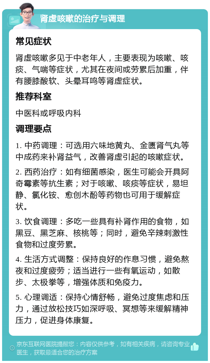 肾虚咳嗽的治疗与调理 常见症状 肾虚咳嗽多见于中老年人，主要表现为咳嗽、咳痰、气喘等症状，尤其在夜间或劳累后加重，伴有腰膝酸软、头晕耳鸣等肾虚症状。 推荐科室 中医科或呼吸内科 调理要点 1. 中药调理：可选用六味地黄丸、金匮肾气丸等中成药来补肾益气，改善肾虚引起的咳嗽症状。 2. 西药治疗：如有细菌感染，医生可能会开具阿奇霉素等抗生素；对于咳嗽、咳痰等症状，易坦静、氯化铵、愈创木酚等药物也可用于缓解症状。 3. 饮食调理：多吃一些具有补肾作用的食物，如黑豆、黑芝麻、核桃等；同时，避免辛辣刺激性食物和过度劳累。 4. 生活方式调整：保持良好的作息习惯，避免熬夜和过度疲劳；适当进行一些有氧运动，如散步、太极拳等，增强体质和免疫力。 5. 心理调适：保持心情舒畅，避免过度焦虑和压力，通过放松技巧如深呼吸、冥想等来缓解精神压力，促进身体康复。