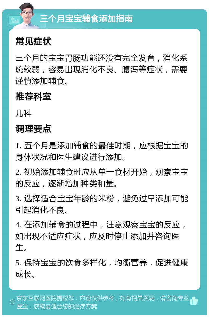 三个月宝宝辅食添加指南 常见症状 三个月的宝宝胃肠功能还没有完全发育，消化系统较弱，容易出现消化不良、腹泻等症状，需要谨慎添加辅食。 推荐科室 儿科 调理要点 1. 五个月是添加辅食的最佳时期，应根据宝宝的身体状况和医生建议进行添加。 2. 初始添加辅食时应从单一食材开始，观察宝宝的反应，逐渐增加种类和量。 3. 选择适合宝宝年龄的米粉，避免过早添加可能引起消化不良。 4. 在添加辅食的过程中，注意观察宝宝的反应，如出现不适应症状，应及时停止添加并咨询医生。 5. 保持宝宝的饮食多样化，均衡营养，促进健康成长。