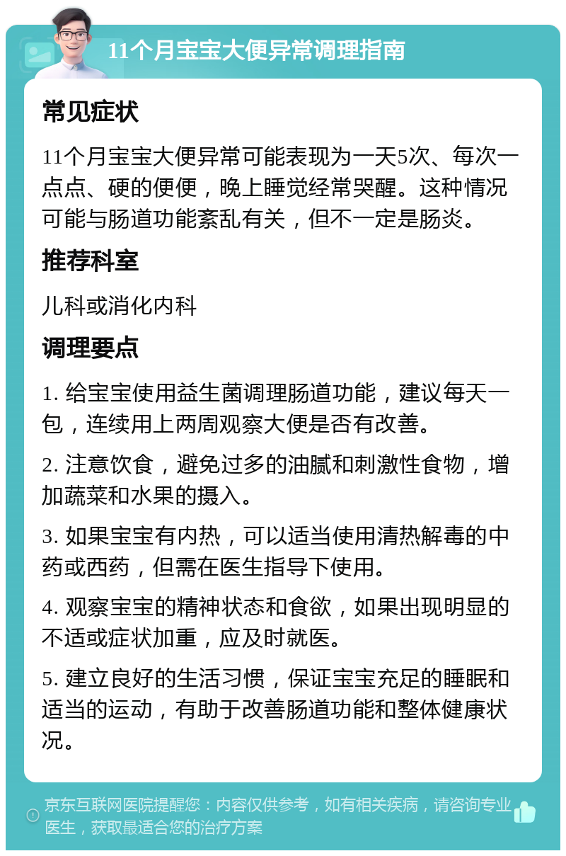 11个月宝宝大便异常调理指南 常见症状 11个月宝宝大便异常可能表现为一天5次、每次一点点、硬的便便，晚上睡觉经常哭醒。这种情况可能与肠道功能紊乱有关，但不一定是肠炎。 推荐科室 儿科或消化内科 调理要点 1. 给宝宝使用益生菌调理肠道功能，建议每天一包，连续用上两周观察大便是否有改善。 2. 注意饮食，避免过多的油腻和刺激性食物，增加蔬菜和水果的摄入。 3. 如果宝宝有内热，可以适当使用清热解毒的中药或西药，但需在医生指导下使用。 4. 观察宝宝的精神状态和食欲，如果出现明显的不适或症状加重，应及时就医。 5. 建立良好的生活习惯，保证宝宝充足的睡眠和适当的运动，有助于改善肠道功能和整体健康状况。