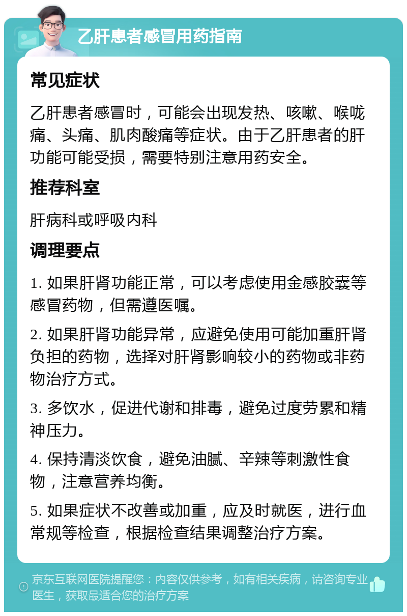 乙肝患者感冒用药指南 常见症状 乙肝患者感冒时，可能会出现发热、咳嗽、喉咙痛、头痛、肌肉酸痛等症状。由于乙肝患者的肝功能可能受损，需要特别注意用药安全。 推荐科室 肝病科或呼吸内科 调理要点 1. 如果肝肾功能正常，可以考虑使用金感胶囊等感冒药物，但需遵医嘱。 2. 如果肝肾功能异常，应避免使用可能加重肝肾负担的药物，选择对肝肾影响较小的药物或非药物治疗方式。 3. 多饮水，促进代谢和排毒，避免过度劳累和精神压力。 4. 保持清淡饮食，避免油腻、辛辣等刺激性食物，注意营养均衡。 5. 如果症状不改善或加重，应及时就医，进行血常规等检查，根据检查结果调整治疗方案。