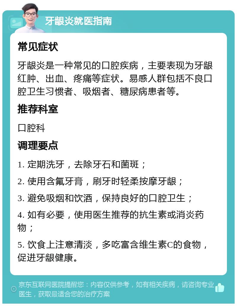 牙龈炎就医指南 常见症状 牙龈炎是一种常见的口腔疾病，主要表现为牙龈红肿、出血、疼痛等症状。易感人群包括不良口腔卫生习惯者、吸烟者、糖尿病患者等。 推荐科室 口腔科 调理要点 1. 定期洗牙，去除牙石和菌斑； 2. 使用含氟牙膏，刷牙时轻柔按摩牙龈； 3. 避免吸烟和饮酒，保持良好的口腔卫生； 4. 如有必要，使用医生推荐的抗生素或消炎药物； 5. 饮食上注意清淡，多吃富含维生素C的食物，促进牙龈健康。