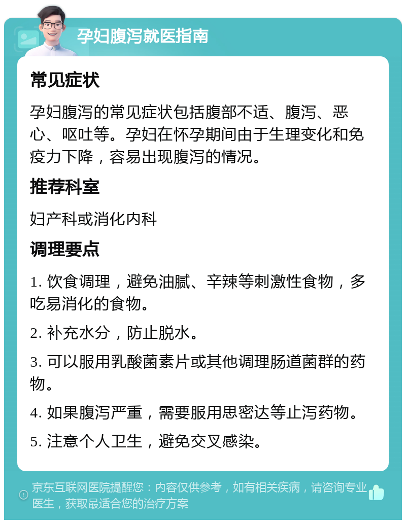 孕妇腹泻就医指南 常见症状 孕妇腹泻的常见症状包括腹部不适、腹泻、恶心、呕吐等。孕妇在怀孕期间由于生理变化和免疫力下降，容易出现腹泻的情况。 推荐科室 妇产科或消化内科 调理要点 1. 饮食调理，避免油腻、辛辣等刺激性食物，多吃易消化的食物。 2. 补充水分，防止脱水。 3. 可以服用乳酸菌素片或其他调理肠道菌群的药物。 4. 如果腹泻严重，需要服用思密达等止泻药物。 5. 注意个人卫生，避免交叉感染。