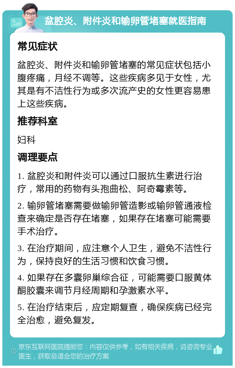 盆腔炎、附件炎和输卵管堵塞就医指南 常见症状 盆腔炎、附件炎和输卵管堵塞的常见症状包括小腹疼痛，月经不调等。这些疾病多见于女性，尤其是有不洁性行为或多次流产史的女性更容易患上这些疾病。 推荐科室 妇科 调理要点 1. 盆腔炎和附件炎可以通过口服抗生素进行治疗，常用的药物有头孢曲松、阿奇霉素等。 2. 输卵管堵塞需要做输卵管造影或输卵管通液检查来确定是否存在堵塞，如果存在堵塞可能需要手术治疗。 3. 在治疗期间，应注意个人卫生，避免不洁性行为，保持良好的生活习惯和饮食习惯。 4. 如果存在多囊卵巢综合征，可能需要口服黄体酮胶囊来调节月经周期和孕激素水平。 5. 在治疗结束后，应定期复查，确保疾病已经完全治愈，避免复发。