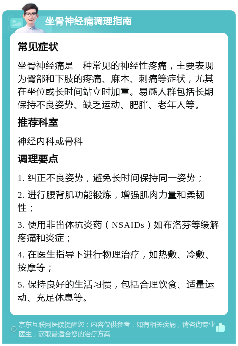 坐骨神经痛调理指南 常见症状 坐骨神经痛是一种常见的神经性疼痛，主要表现为臀部和下肢的疼痛、麻木、刺痛等症状，尤其在坐位或长时间站立时加重。易感人群包括长期保持不良姿势、缺乏运动、肥胖、老年人等。 推荐科室 神经内科或骨科 调理要点 1. 纠正不良姿势，避免长时间保持同一姿势； 2. 进行腰背肌功能锻炼，增强肌肉力量和柔韧性； 3. 使用非甾体抗炎药（NSAIDs）如布洛芬等缓解疼痛和炎症； 4. 在医生指导下进行物理治疗，如热敷、冷敷、按摩等； 5. 保持良好的生活习惯，包括合理饮食、适量运动、充足休息等。