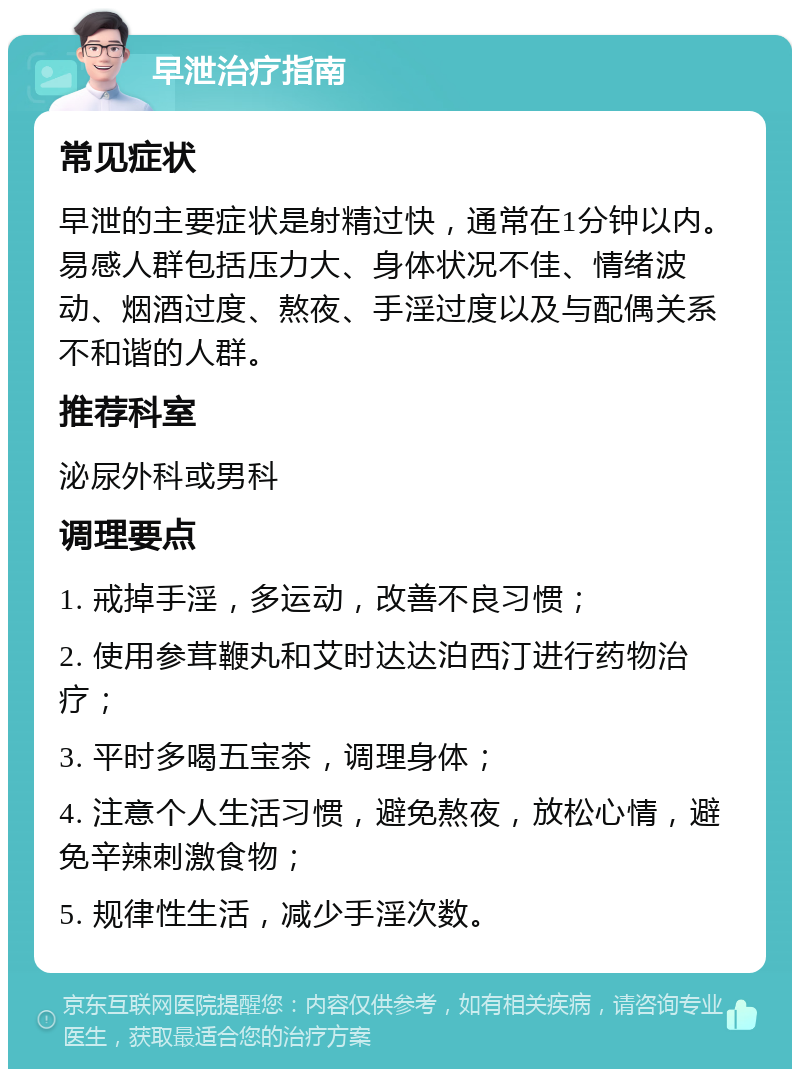 早泄治疗指南 常见症状 早泄的主要症状是射精过快，通常在1分钟以内。易感人群包括压力大、身体状况不佳、情绪波动、烟酒过度、熬夜、手淫过度以及与配偶关系不和谐的人群。 推荐科室 泌尿外科或男科 调理要点 1. 戒掉手淫，多运动，改善不良习惯； 2. 使用参茸鞭丸和艾时达达泊西汀进行药物治疗； 3. 平时多喝五宝茶，调理身体； 4. 注意个人生活习惯，避免熬夜，放松心情，避免辛辣刺激食物； 5. 规律性生活，减少手淫次数。