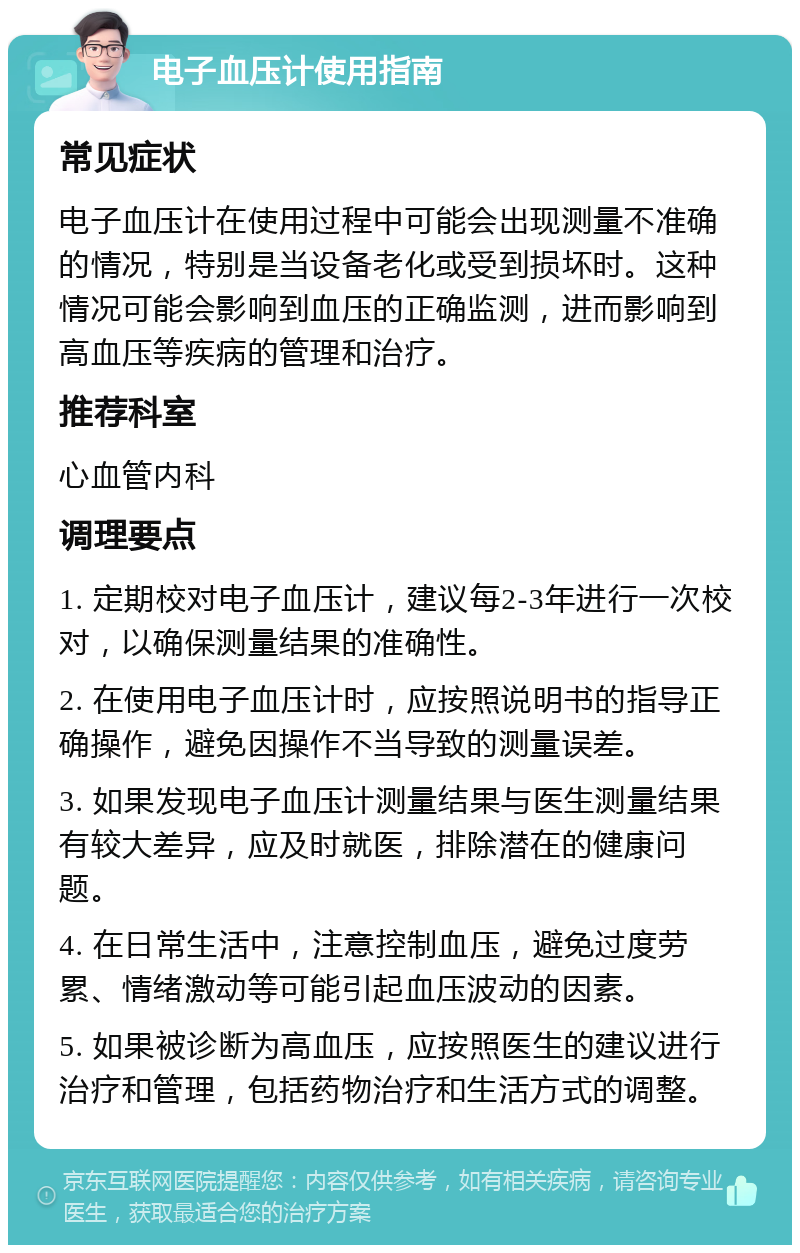 电子血压计使用指南 常见症状 电子血压计在使用过程中可能会出现测量不准确的情况，特别是当设备老化或受到损坏时。这种情况可能会影响到血压的正确监测，进而影响到高血压等疾病的管理和治疗。 推荐科室 心血管内科 调理要点 1. 定期校对电子血压计，建议每2-3年进行一次校对，以确保测量结果的准确性。 2. 在使用电子血压计时，应按照说明书的指导正确操作，避免因操作不当导致的测量误差。 3. 如果发现电子血压计测量结果与医生测量结果有较大差异，应及时就医，排除潜在的健康问题。 4. 在日常生活中，注意控制血压，避免过度劳累、情绪激动等可能引起血压波动的因素。 5. 如果被诊断为高血压，应按照医生的建议进行治疗和管理，包括药物治疗和生活方式的调整。