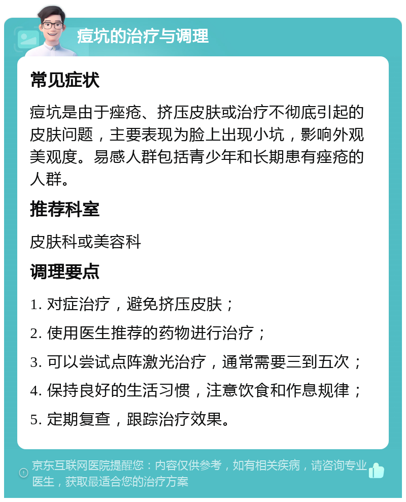 痘坑的治疗与调理 常见症状 痘坑是由于痤疮、挤压皮肤或治疗不彻底引起的皮肤问题，主要表现为脸上出现小坑，影响外观美观度。易感人群包括青少年和长期患有痤疮的人群。 推荐科室 皮肤科或美容科 调理要点 1. 对症治疗，避免挤压皮肤； 2. 使用医生推荐的药物进行治疗； 3. 可以尝试点阵激光治疗，通常需要三到五次； 4. 保持良好的生活习惯，注意饮食和作息规律； 5. 定期复查，跟踪治疗效果。