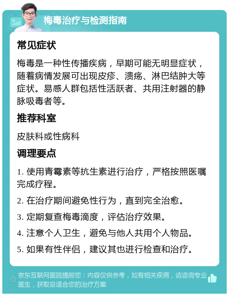 梅毒治疗与检测指南 常见症状 梅毒是一种性传播疾病，早期可能无明显症状，随着病情发展可出现皮疹、溃疡、淋巴结肿大等症状。易感人群包括性活跃者、共用注射器的静脉吸毒者等。 推荐科室 皮肤科或性病科 调理要点 1. 使用青霉素等抗生素进行治疗，严格按照医嘱完成疗程。 2. 在治疗期间避免性行为，直到完全治愈。 3. 定期复查梅毒滴度，评估治疗效果。 4. 注意个人卫生，避免与他人共用个人物品。 5. 如果有性伴侣，建议其也进行检查和治疗。