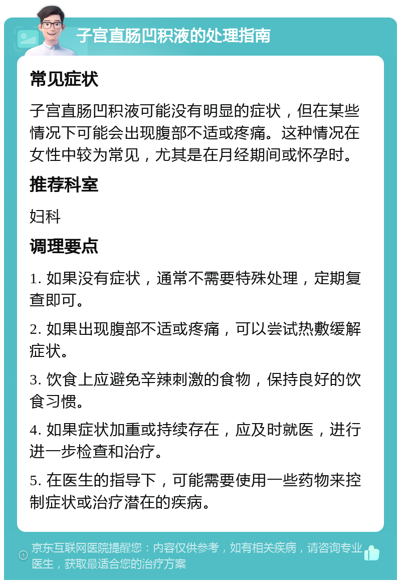 子宫直肠凹积液的处理指南 常见症状 子宫直肠凹积液可能没有明显的症状，但在某些情况下可能会出现腹部不适或疼痛。这种情况在女性中较为常见，尤其是在月经期间或怀孕时。 推荐科室 妇科 调理要点 1. 如果没有症状，通常不需要特殊处理，定期复查即可。 2. 如果出现腹部不适或疼痛，可以尝试热敷缓解症状。 3. 饮食上应避免辛辣刺激的食物，保持良好的饮食习惯。 4. 如果症状加重或持续存在，应及时就医，进行进一步检查和治疗。 5. 在医生的指导下，可能需要使用一些药物来控制症状或治疗潜在的疾病。