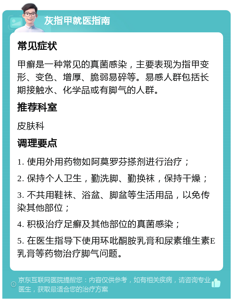 灰指甲就医指南 常见症状 甲癣是一种常见的真菌感染，主要表现为指甲变形、变色、增厚、脆弱易碎等。易感人群包括长期接触水、化学品或有脚气的人群。 推荐科室 皮肤科 调理要点 1. 使用外用药物如阿莫罗芬搽剂进行治疗； 2. 保持个人卫生，勤洗脚、勤换袜，保持干燥； 3. 不共用鞋袜、浴盆、脚盆等生活用品，以免传染其他部位； 4. 积极治疗足癣及其他部位的真菌感染； 5. 在医生指导下使用环吡酮胺乳膏和尿素维生素E乳膏等药物治疗脚气问题。