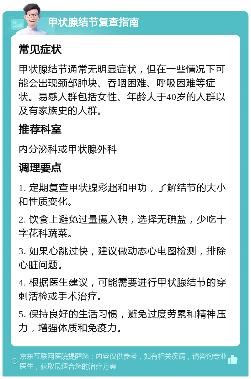 甲状腺结节复查指南 常见症状 甲状腺结节通常无明显症状，但在一些情况下可能会出现颈部肿块、吞咽困难、呼吸困难等症状。易感人群包括女性、年龄大于40岁的人群以及有家族史的人群。 推荐科室 内分泌科或甲状腺外科 调理要点 1. 定期复查甲状腺彩超和甲功，了解结节的大小和性质变化。 2. 饮食上避免过量摄入碘，选择无碘盐，少吃十字花科蔬菜。 3. 如果心跳过快，建议做动态心电图检测，排除心脏问题。 4. 根据医生建议，可能需要进行甲状腺结节的穿刺活检或手术治疗。 5. 保持良好的生活习惯，避免过度劳累和精神压力，增强体质和免疫力。