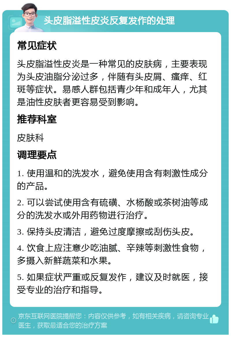 头皮脂溢性皮炎反复发作的处理 常见症状 头皮脂溢性皮炎是一种常见的皮肤病，主要表现为头皮油脂分泌过多，伴随有头皮屑、瘙痒、红斑等症状。易感人群包括青少年和成年人，尤其是油性皮肤者更容易受到影响。 推荐科室 皮肤科 调理要点 1. 使用温和的洗发水，避免使用含有刺激性成分的产品。 2. 可以尝试使用含有硫磺、水杨酸或茶树油等成分的洗发水或外用药物进行治疗。 3. 保持头皮清洁，避免过度摩擦或刮伤头皮。 4. 饮食上应注意少吃油腻、辛辣等刺激性食物，多摄入新鲜蔬菜和水果。 5. 如果症状严重或反复发作，建议及时就医，接受专业的治疗和指导。