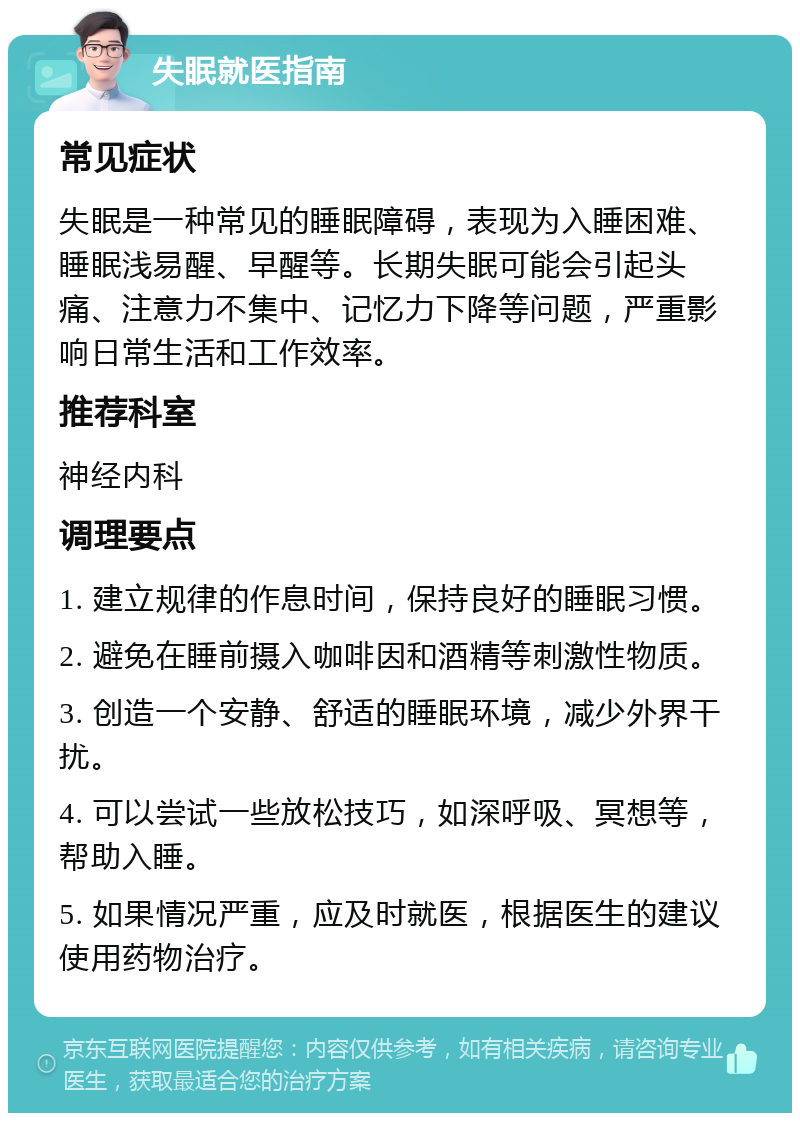 失眠就医指南 常见症状 失眠是一种常见的睡眠障碍，表现为入睡困难、睡眠浅易醒、早醒等。长期失眠可能会引起头痛、注意力不集中、记忆力下降等问题，严重影响日常生活和工作效率。 推荐科室 神经内科 调理要点 1. 建立规律的作息时间，保持良好的睡眠习惯。 2. 避免在睡前摄入咖啡因和酒精等刺激性物质。 3. 创造一个安静、舒适的睡眠环境，减少外界干扰。 4. 可以尝试一些放松技巧，如深呼吸、冥想等，帮助入睡。 5. 如果情况严重，应及时就医，根据医生的建议使用药物治疗。