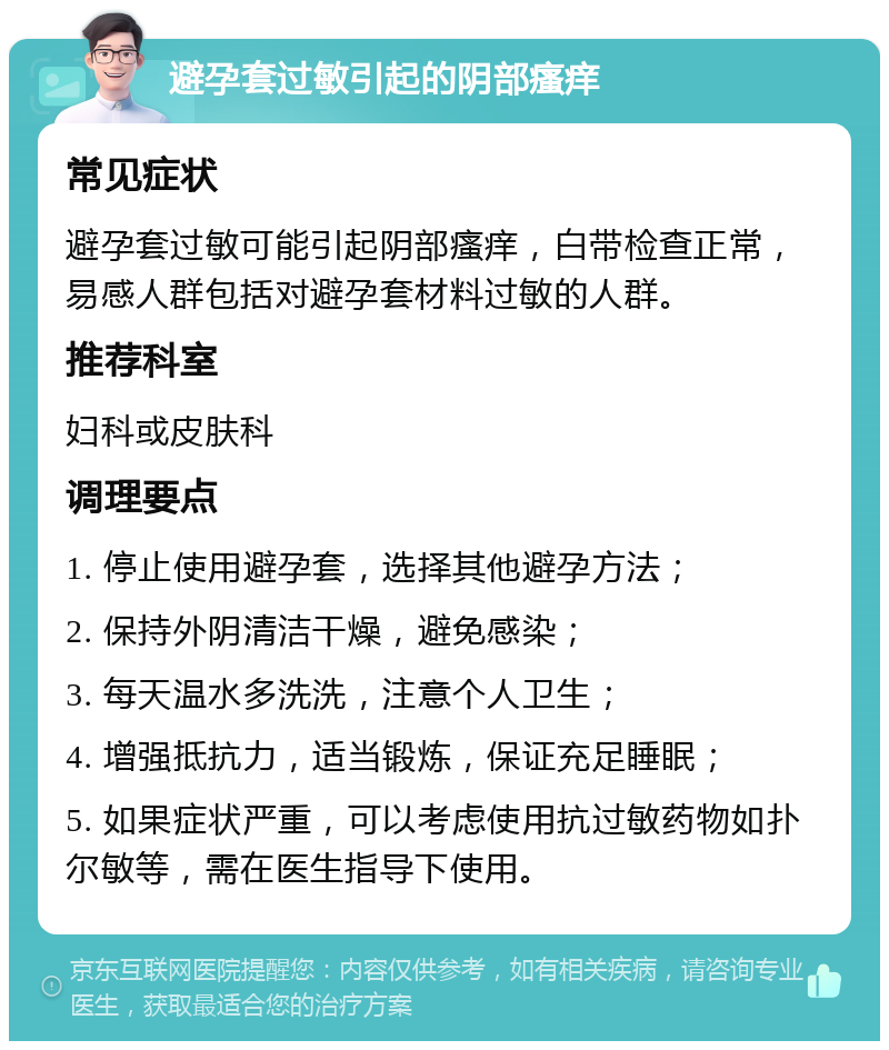 避孕套过敏引起的阴部瘙痒 常见症状 避孕套过敏可能引起阴部瘙痒，白带检查正常，易感人群包括对避孕套材料过敏的人群。 推荐科室 妇科或皮肤科 调理要点 1. 停止使用避孕套，选择其他避孕方法； 2. 保持外阴清洁干燥，避免感染； 3. 每天温水多洗洗，注意个人卫生； 4. 增强抵抗力，适当锻炼，保证充足睡眠； 5. 如果症状严重，可以考虑使用抗过敏药物如扑尔敏等，需在医生指导下使用。