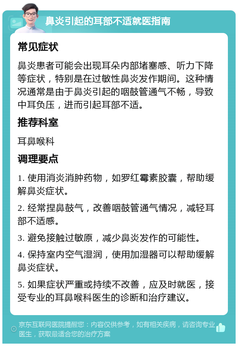 鼻炎引起的耳部不适就医指南 常见症状 鼻炎患者可能会出现耳朵内部堵塞感、听力下降等症状，特别是在过敏性鼻炎发作期间。这种情况通常是由于鼻炎引起的咽鼓管通气不畅，导致中耳负压，进而引起耳部不适。 推荐科室 耳鼻喉科 调理要点 1. 使用消炎消肿药物，如罗红霉素胶囊，帮助缓解鼻炎症状。 2. 经常捏鼻鼓气，改善咽鼓管通气情况，减轻耳部不适感。 3. 避免接触过敏原，减少鼻炎发作的可能性。 4. 保持室内空气湿润，使用加湿器可以帮助缓解鼻炎症状。 5. 如果症状严重或持续不改善，应及时就医，接受专业的耳鼻喉科医生的诊断和治疗建议。