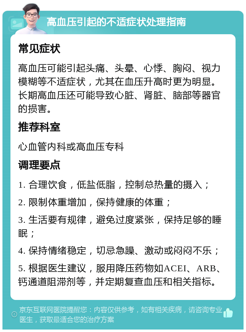 高血压引起的不适症状处理指南 常见症状 高血压可能引起头痛、头晕、心悸、胸闷、视力模糊等不适症状，尤其在血压升高时更为明显。长期高血压还可能导致心脏、肾脏、脑部等器官的损害。 推荐科室 心血管内科或高血压专科 调理要点 1. 合理饮食，低盐低脂，控制总热量的摄入； 2. 限制体重增加，保持健康的体重； 3. 生活要有规律，避免过度紧张，保持足够的睡眠； 4. 保持情绪稳定，切忌急躁、激动或闷闷不乐； 5. 根据医生建议，服用降压药物如ACEI、ARB、钙通道阻滞剂等，并定期复查血压和相关指标。