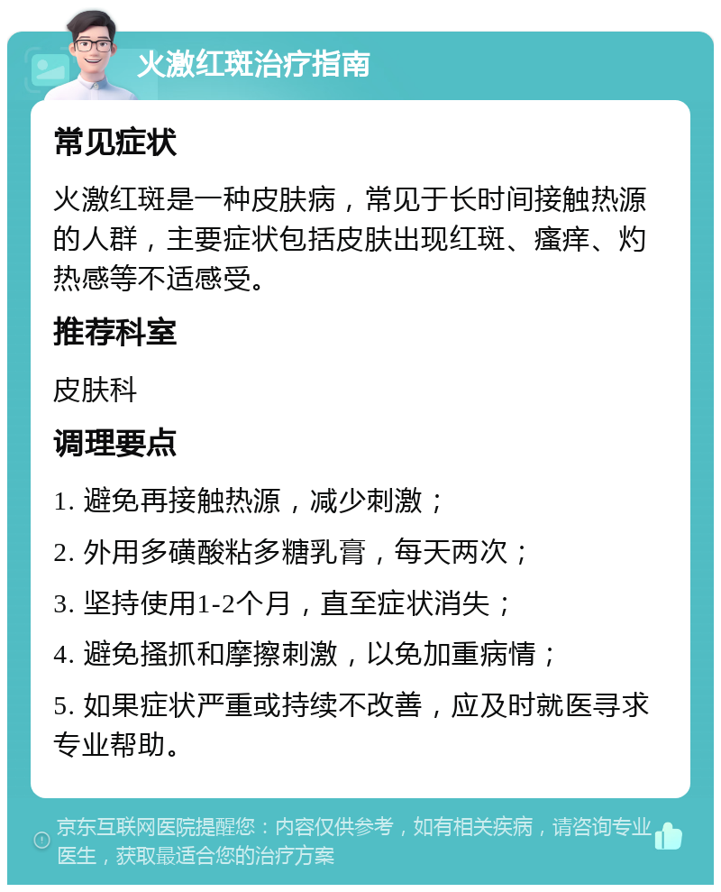 火激红斑治疗指南 常见症状 火激红斑是一种皮肤病，常见于长时间接触热源的人群，主要症状包括皮肤出现红斑、瘙痒、灼热感等不适感受。 推荐科室 皮肤科 调理要点 1. 避免再接触热源，减少刺激； 2. 外用多磺酸粘多糖乳膏，每天两次； 3. 坚持使用1-2个月，直至症状消失； 4. 避免搔抓和摩擦刺激，以免加重病情； 5. 如果症状严重或持续不改善，应及时就医寻求专业帮助。