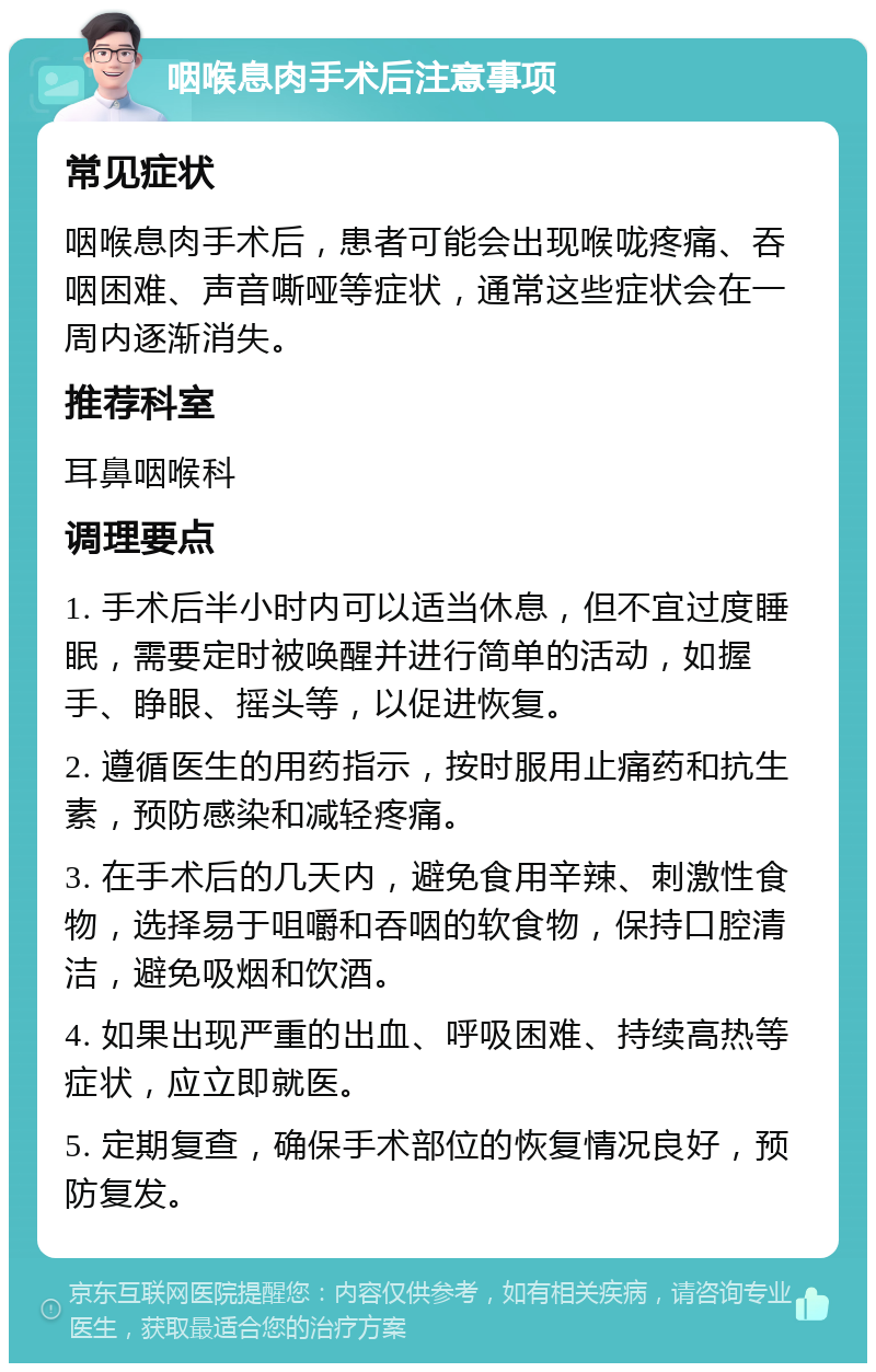 咽喉息肉手术后注意事项 常见症状 咽喉息肉手术后，患者可能会出现喉咙疼痛、吞咽困难、声音嘶哑等症状，通常这些症状会在一周内逐渐消失。 推荐科室 耳鼻咽喉科 调理要点 1. 手术后半小时内可以适当休息，但不宜过度睡眠，需要定时被唤醒并进行简单的活动，如握手、睁眼、摇头等，以促进恢复。 2. 遵循医生的用药指示，按时服用止痛药和抗生素，预防感染和减轻疼痛。 3. 在手术后的几天内，避免食用辛辣、刺激性食物，选择易于咀嚼和吞咽的软食物，保持口腔清洁，避免吸烟和饮酒。 4. 如果出现严重的出血、呼吸困难、持续高热等症状，应立即就医。 5. 定期复查，确保手术部位的恢复情况良好，预防复发。