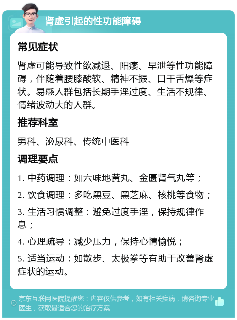 肾虚引起的性功能障碍 常见症状 肾虚可能导致性欲减退、阳痿、早泄等性功能障碍，伴随着腰膝酸软、精神不振、口干舌燥等症状。易感人群包括长期手淫过度、生活不规律、情绪波动大的人群。 推荐科室 男科、泌尿科、传统中医科 调理要点 1. 中药调理：如六味地黄丸、金匮肾气丸等； 2. 饮食调理：多吃黑豆、黑芝麻、核桃等食物； 3. 生活习惯调整：避免过度手淫，保持规律作息； 4. 心理疏导：减少压力，保持心情愉悦； 5. 适当运动：如散步、太极拳等有助于改善肾虚症状的运动。