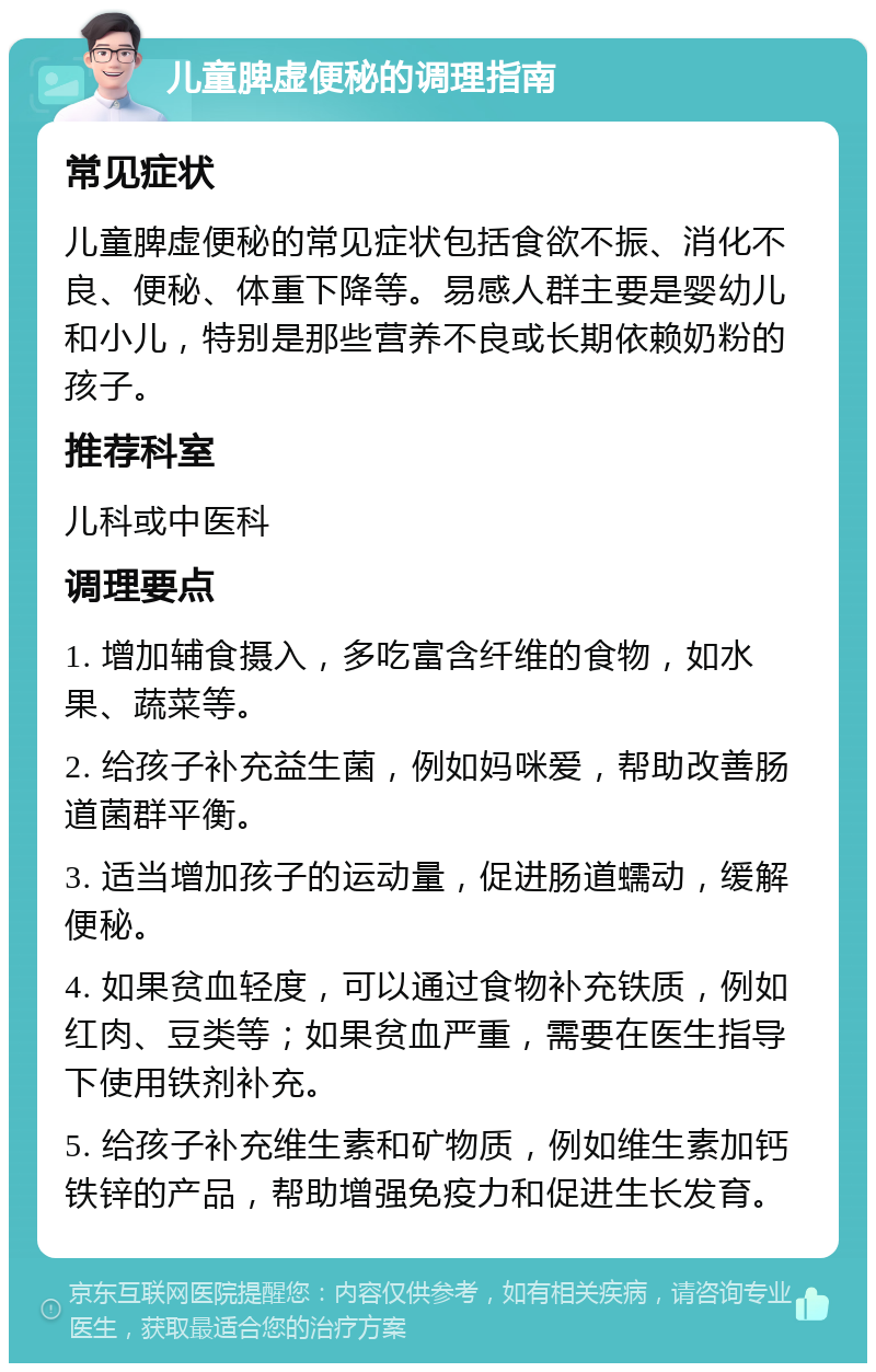 儿童脾虚便秘的调理指南 常见症状 儿童脾虚便秘的常见症状包括食欲不振、消化不良、便秘、体重下降等。易感人群主要是婴幼儿和小儿，特别是那些营养不良或长期依赖奶粉的孩子。 推荐科室 儿科或中医科 调理要点 1. 增加辅食摄入，多吃富含纤维的食物，如水果、蔬菜等。 2. 给孩子补充益生菌，例如妈咪爱，帮助改善肠道菌群平衡。 3. 适当增加孩子的运动量，促进肠道蠕动，缓解便秘。 4. 如果贫血轻度，可以通过食物补充铁质，例如红肉、豆类等；如果贫血严重，需要在医生指导下使用铁剂补充。 5. 给孩子补充维生素和矿物质，例如维生素加钙铁锌的产品，帮助增强免疫力和促进生长发育。