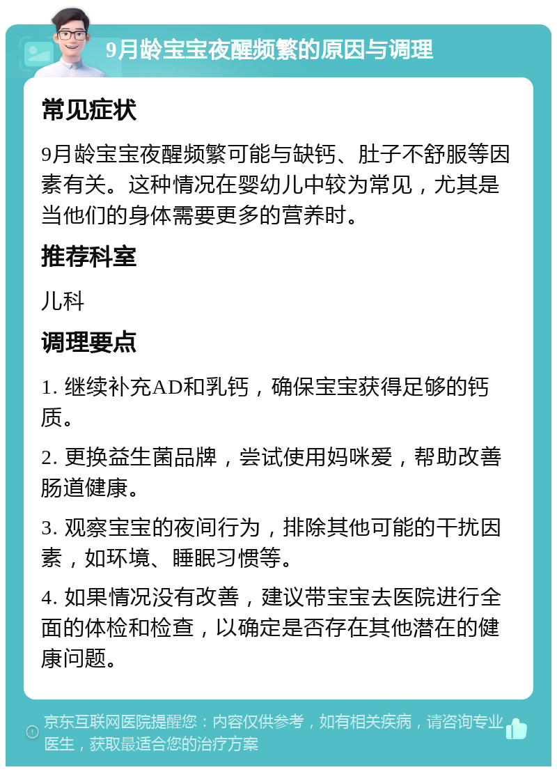 9月龄宝宝夜醒频繁的原因与调理 常见症状 9月龄宝宝夜醒频繁可能与缺钙、肚子不舒服等因素有关。这种情况在婴幼儿中较为常见，尤其是当他们的身体需要更多的营养时。 推荐科室 儿科 调理要点 1. 继续补充AD和乳钙，确保宝宝获得足够的钙质。 2. 更换益生菌品牌，尝试使用妈咪爱，帮助改善肠道健康。 3. 观察宝宝的夜间行为，排除其他可能的干扰因素，如环境、睡眠习惯等。 4. 如果情况没有改善，建议带宝宝去医院进行全面的体检和检查，以确定是否存在其他潜在的健康问题。