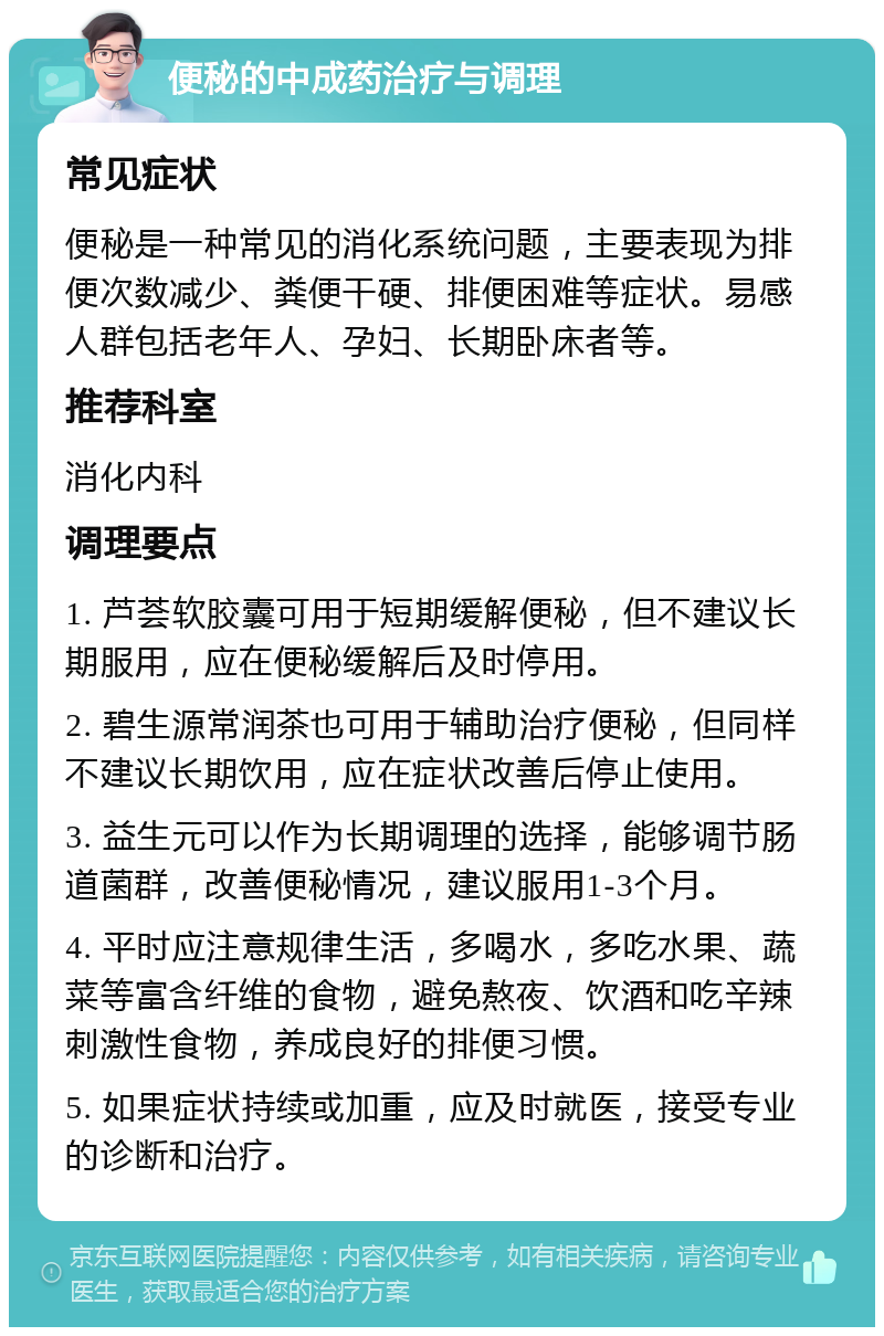 便秘的中成药治疗与调理 常见症状 便秘是一种常见的消化系统问题，主要表现为排便次数减少、粪便干硬、排便困难等症状。易感人群包括老年人、孕妇、长期卧床者等。 推荐科室 消化内科 调理要点 1. 芦荟软胶囊可用于短期缓解便秘，但不建议长期服用，应在便秘缓解后及时停用。 2. 碧生源常润茶也可用于辅助治疗便秘，但同样不建议长期饮用，应在症状改善后停止使用。 3. 益生元可以作为长期调理的选择，能够调节肠道菌群，改善便秘情况，建议服用1-3个月。 4. 平时应注意规律生活，多喝水，多吃水果、蔬菜等富含纤维的食物，避免熬夜、饮酒和吃辛辣刺激性食物，养成良好的排便习惯。 5. 如果症状持续或加重，应及时就医，接受专业的诊断和治疗。