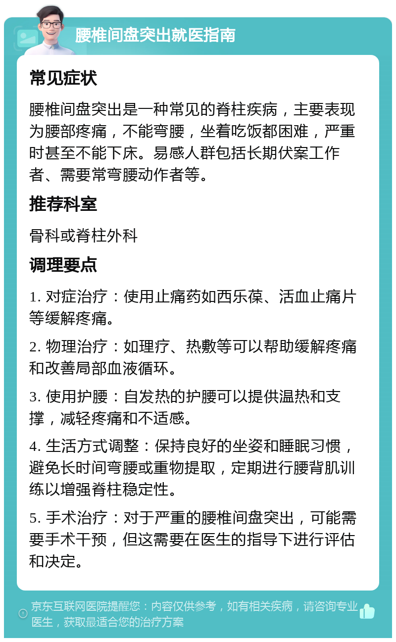 腰椎间盘突出就医指南 常见症状 腰椎间盘突出是一种常见的脊柱疾病，主要表现为腰部疼痛，不能弯腰，坐着吃饭都困难，严重时甚至不能下床。易感人群包括长期伏案工作者、需要常弯腰动作者等。 推荐科室 骨科或脊柱外科 调理要点 1. 对症治疗：使用止痛药如西乐葆、活血止痛片等缓解疼痛。 2. 物理治疗：如理疗、热敷等可以帮助缓解疼痛和改善局部血液循环。 3. 使用护腰：自发热的护腰可以提供温热和支撑，减轻疼痛和不适感。 4. 生活方式调整：保持良好的坐姿和睡眠习惯，避免长时间弯腰或重物提取，定期进行腰背肌训练以增强脊柱稳定性。 5. 手术治疗：对于严重的腰椎间盘突出，可能需要手术干预，但这需要在医生的指导下进行评估和决定。