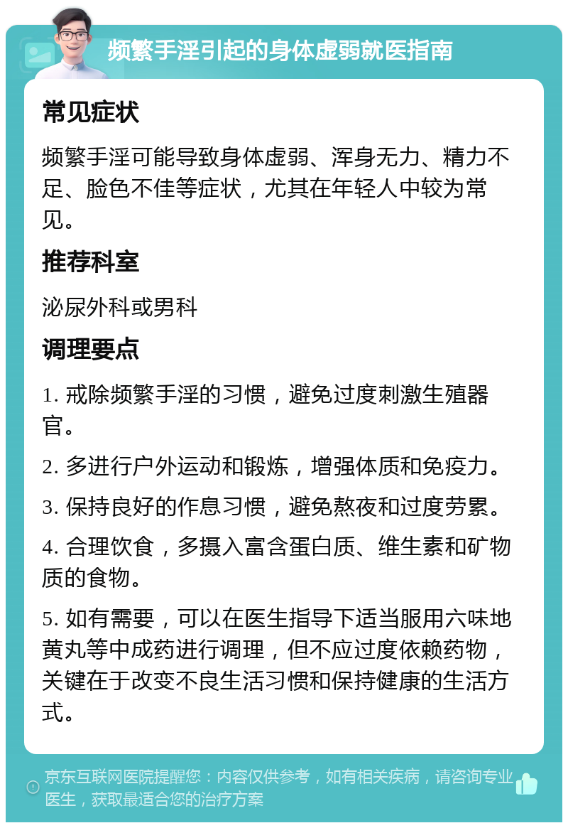 频繁手淫引起的身体虚弱就医指南 常见症状 频繁手淫可能导致身体虚弱、浑身无力、精力不足、脸色不佳等症状，尤其在年轻人中较为常见。 推荐科室 泌尿外科或男科 调理要点 1. 戒除频繁手淫的习惯，避免过度刺激生殖器官。 2. 多进行户外运动和锻炼，增强体质和免疫力。 3. 保持良好的作息习惯，避免熬夜和过度劳累。 4. 合理饮食，多摄入富含蛋白质、维生素和矿物质的食物。 5. 如有需要，可以在医生指导下适当服用六味地黄丸等中成药进行调理，但不应过度依赖药物，关键在于改变不良生活习惯和保持健康的生活方式。