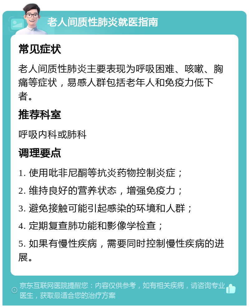 老人间质性肺炎就医指南 常见症状 老人间质性肺炎主要表现为呼吸困难、咳嗽、胸痛等症状，易感人群包括老年人和免疫力低下者。 推荐科室 呼吸内科或肺科 调理要点 1. 使用吡非尼酮等抗炎药物控制炎症； 2. 维持良好的营养状态，增强免疫力； 3. 避免接触可能引起感染的环境和人群； 4. 定期复查肺功能和影像学检查； 5. 如果有慢性疾病，需要同时控制慢性疾病的进展。