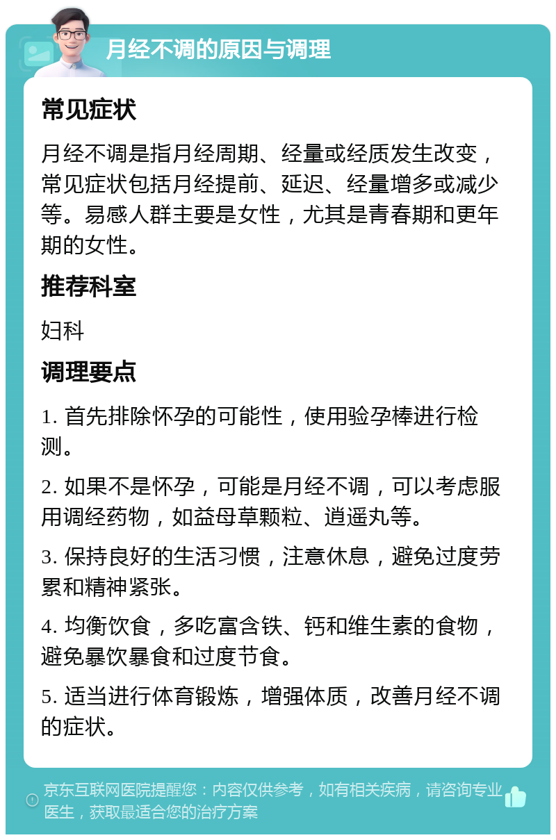 月经不调的原因与调理 常见症状 月经不调是指月经周期、经量或经质发生改变，常见症状包括月经提前、延迟、经量增多或减少等。易感人群主要是女性，尤其是青春期和更年期的女性。 推荐科室 妇科 调理要点 1. 首先排除怀孕的可能性，使用验孕棒进行检测。 2. 如果不是怀孕，可能是月经不调，可以考虑服用调经药物，如益母草颗粒、逍遥丸等。 3. 保持良好的生活习惯，注意休息，避免过度劳累和精神紧张。 4. 均衡饮食，多吃富含铁、钙和维生素的食物，避免暴饮暴食和过度节食。 5. 适当进行体育锻炼，增强体质，改善月经不调的症状。