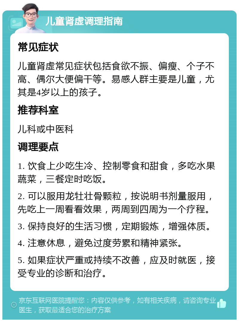 儿童肾虚调理指南 常见症状 儿童肾虚常见症状包括食欲不振、偏瘦、个子不高、偶尔大便偏干等。易感人群主要是儿童，尤其是4岁以上的孩子。 推荐科室 儿科或中医科 调理要点 1. 饮食上少吃生冷、控制零食和甜食，多吃水果蔬菜，三餐定时吃饭。 2. 可以服用龙牡壮骨颗粒，按说明书剂量服用，先吃上一周看看效果，两周到四周为一个疗程。 3. 保持良好的生活习惯，定期锻炼，增强体质。 4. 注意休息，避免过度劳累和精神紧张。 5. 如果症状严重或持续不改善，应及时就医，接受专业的诊断和治疗。