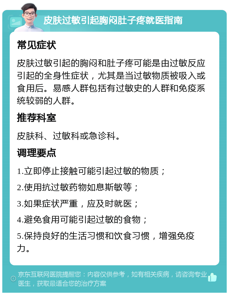 皮肤过敏引起胸闷肚子疼就医指南 常见症状 皮肤过敏引起的胸闷和肚子疼可能是由过敏反应引起的全身性症状，尤其是当过敏物质被吸入或食用后。易感人群包括有过敏史的人群和免疫系统较弱的人群。 推荐科室 皮肤科、过敏科或急诊科。 调理要点 1.立即停止接触可能引起过敏的物质； 2.使用抗过敏药物如息斯敏等； 3.如果症状严重，应及时就医； 4.避免食用可能引起过敏的食物； 5.保持良好的生活习惯和饮食习惯，增强免疫力。