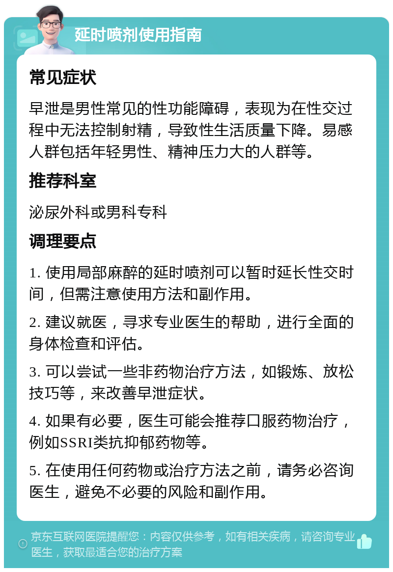 延时喷剂使用指南 常见症状 早泄是男性常见的性功能障碍，表现为在性交过程中无法控制射精，导致性生活质量下降。易感人群包括年轻男性、精神压力大的人群等。 推荐科室 泌尿外科或男科专科 调理要点 1. 使用局部麻醉的延时喷剂可以暂时延长性交时间，但需注意使用方法和副作用。 2. 建议就医，寻求专业医生的帮助，进行全面的身体检查和评估。 3. 可以尝试一些非药物治疗方法，如锻炼、放松技巧等，来改善早泄症状。 4. 如果有必要，医生可能会推荐口服药物治疗，例如SSRI类抗抑郁药物等。 5. 在使用任何药物或治疗方法之前，请务必咨询医生，避免不必要的风险和副作用。