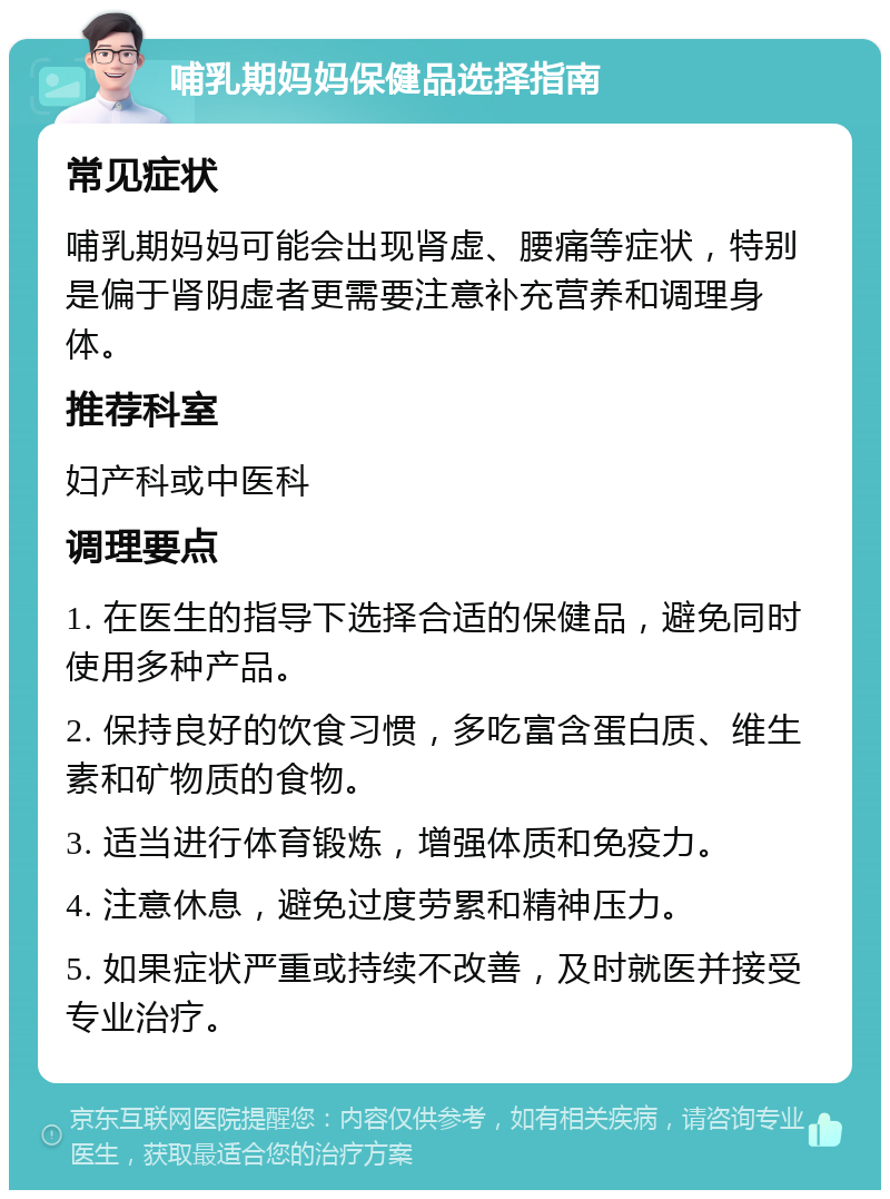 哺乳期妈妈保健品选择指南 常见症状 哺乳期妈妈可能会出现肾虚、腰痛等症状，特别是偏于肾阴虚者更需要注意补充营养和调理身体。 推荐科室 妇产科或中医科 调理要点 1. 在医生的指导下选择合适的保健品，避免同时使用多种产品。 2. 保持良好的饮食习惯，多吃富含蛋白质、维生素和矿物质的食物。 3. 适当进行体育锻炼，增强体质和免疫力。 4. 注意休息，避免过度劳累和精神压力。 5. 如果症状严重或持续不改善，及时就医并接受专业治疗。