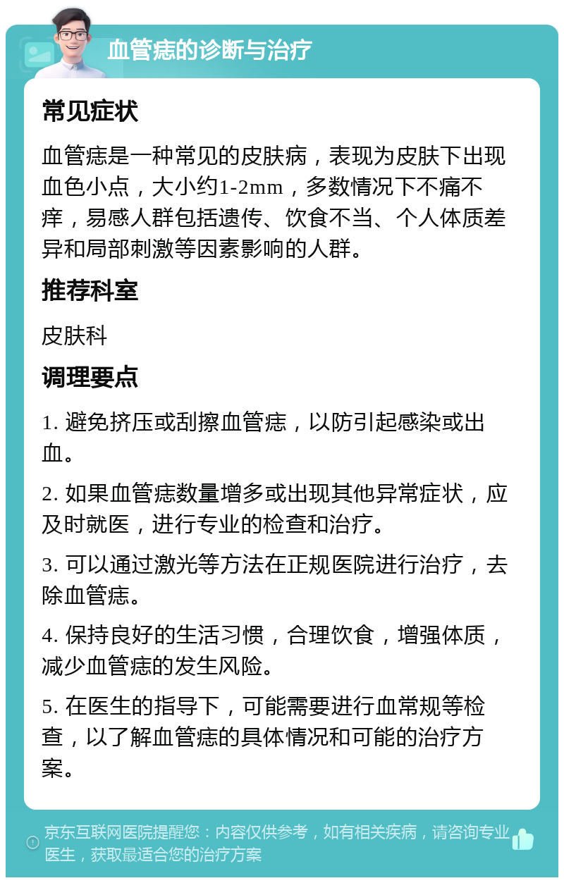 血管痣的诊断与治疗 常见症状 血管痣是一种常见的皮肤病，表现为皮肤下出现血色小点，大小约1-2mm，多数情况下不痛不痒，易感人群包括遗传、饮食不当、个人体质差异和局部刺激等因素影响的人群。 推荐科室 皮肤科 调理要点 1. 避免挤压或刮擦血管痣，以防引起感染或出血。 2. 如果血管痣数量增多或出现其他异常症状，应及时就医，进行专业的检查和治疗。 3. 可以通过激光等方法在正规医院进行治疗，去除血管痣。 4. 保持良好的生活习惯，合理饮食，增强体质，减少血管痣的发生风险。 5. 在医生的指导下，可能需要进行血常规等检查，以了解血管痣的具体情况和可能的治疗方案。