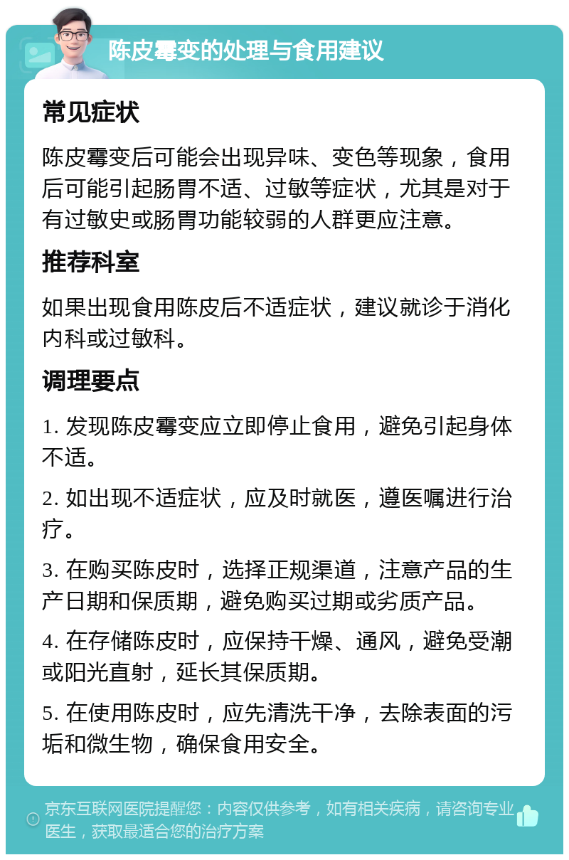 陈皮霉变的处理与食用建议 常见症状 陈皮霉变后可能会出现异味、变色等现象，食用后可能引起肠胃不适、过敏等症状，尤其是对于有过敏史或肠胃功能较弱的人群更应注意。 推荐科室 如果出现食用陈皮后不适症状，建议就诊于消化内科或过敏科。 调理要点 1. 发现陈皮霉变应立即停止食用，避免引起身体不适。 2. 如出现不适症状，应及时就医，遵医嘱进行治疗。 3. 在购买陈皮时，选择正规渠道，注意产品的生产日期和保质期，避免购买过期或劣质产品。 4. 在存储陈皮时，应保持干燥、通风，避免受潮或阳光直射，延长其保质期。 5. 在使用陈皮时，应先清洗干净，去除表面的污垢和微生物，确保食用安全。