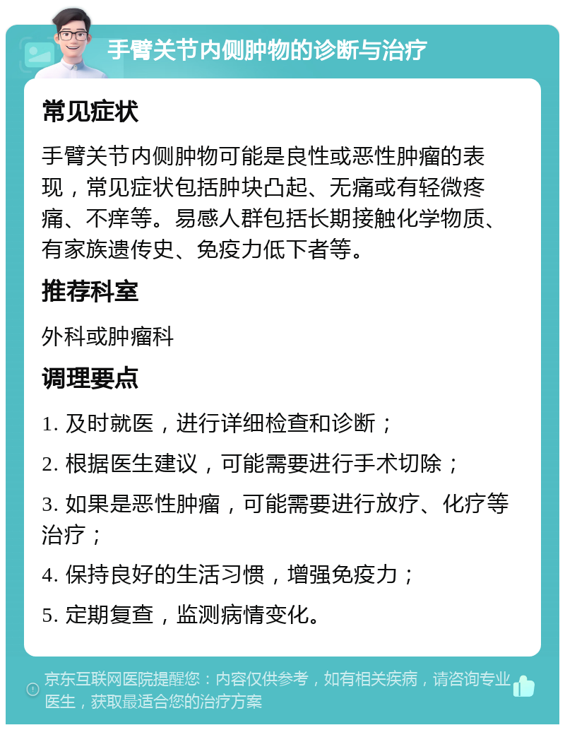 手臂关节内侧肿物的诊断与治疗 常见症状 手臂关节内侧肿物可能是良性或恶性肿瘤的表现，常见症状包括肿块凸起、无痛或有轻微疼痛、不痒等。易感人群包括长期接触化学物质、有家族遗传史、免疫力低下者等。 推荐科室 外科或肿瘤科 调理要点 1. 及时就医，进行详细检查和诊断； 2. 根据医生建议，可能需要进行手术切除； 3. 如果是恶性肿瘤，可能需要进行放疗、化疗等治疗； 4. 保持良好的生活习惯，增强免疫力； 5. 定期复查，监测病情变化。