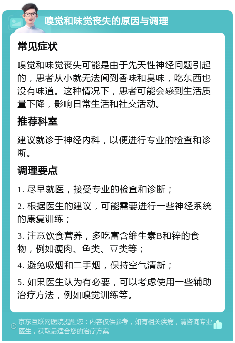 嗅觉和味觉丧失的原因与调理 常见症状 嗅觉和味觉丧失可能是由于先天性神经问题引起的，患者从小就无法闻到香味和臭味，吃东西也没有味道。这种情况下，患者可能会感到生活质量下降，影响日常生活和社交活动。 推荐科室 建议就诊于神经内科，以便进行专业的检查和诊断。 调理要点 1. 尽早就医，接受专业的检查和诊断； 2. 根据医生的建议，可能需要进行一些神经系统的康复训练； 3. 注意饮食营养，多吃富含维生素B和锌的食物，例如瘦肉、鱼类、豆类等； 4. 避免吸烟和二手烟，保持空气清新； 5. 如果医生认为有必要，可以考虑使用一些辅助治疗方法，例如嗅觉训练等。