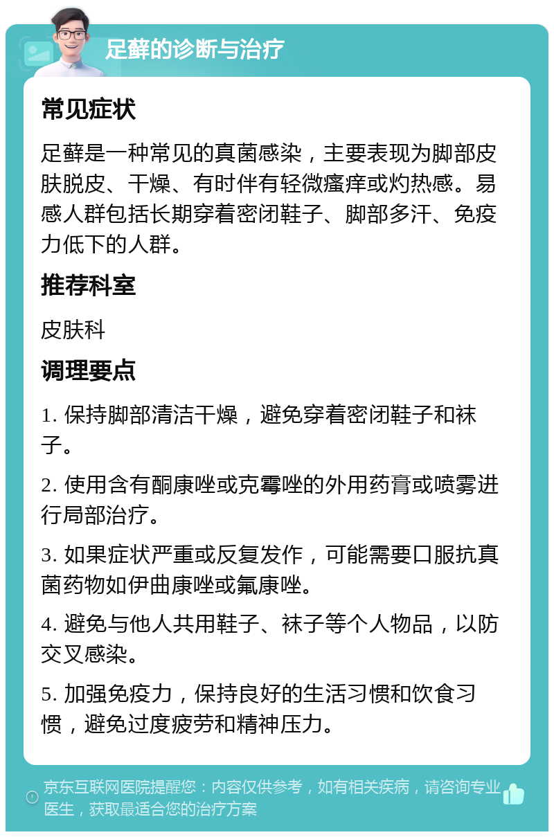 足藓的诊断与治疗 常见症状 足藓是一种常见的真菌感染，主要表现为脚部皮肤脱皮、干燥、有时伴有轻微瘙痒或灼热感。易感人群包括长期穿着密闭鞋子、脚部多汗、免疫力低下的人群。 推荐科室 皮肤科 调理要点 1. 保持脚部清洁干燥，避免穿着密闭鞋子和袜子。 2. 使用含有酮康唑或克霉唑的外用药膏或喷雾进行局部治疗。 3. 如果症状严重或反复发作，可能需要口服抗真菌药物如伊曲康唑或氟康唑。 4. 避免与他人共用鞋子、袜子等个人物品，以防交叉感染。 5. 加强免疫力，保持良好的生活习惯和饮食习惯，避免过度疲劳和精神压力。