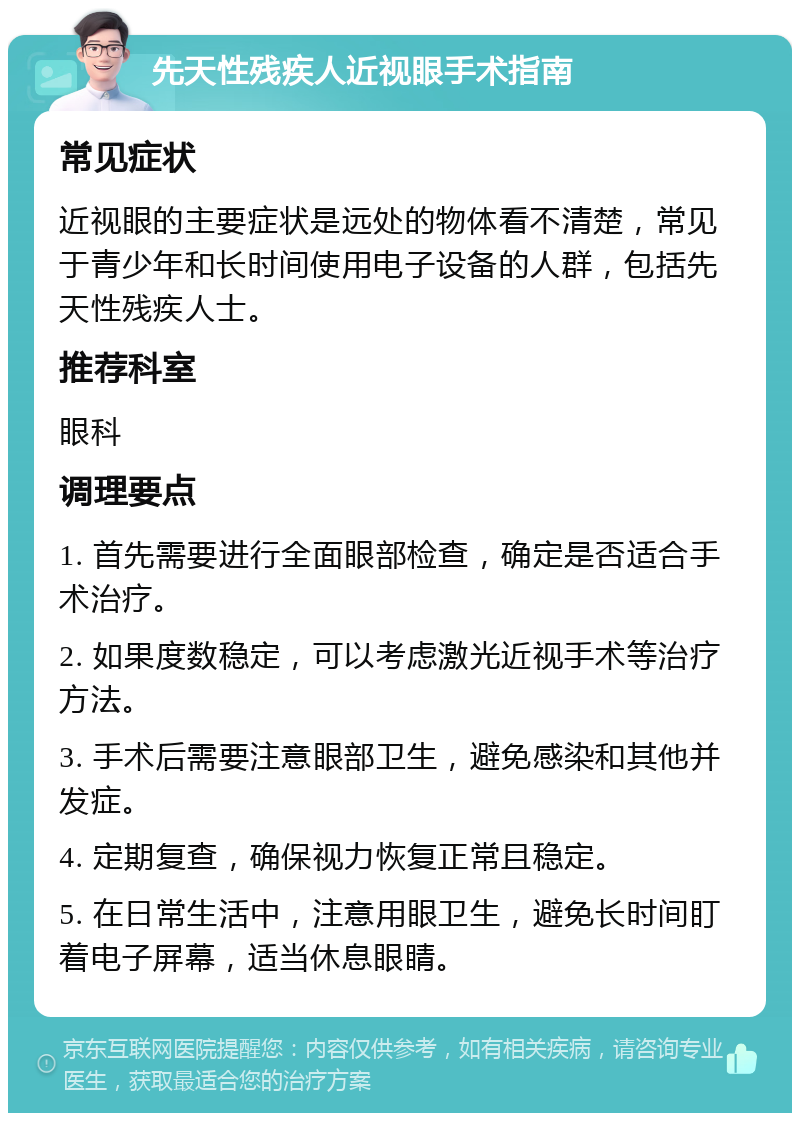 先天性残疾人近视眼手术指南 常见症状 近视眼的主要症状是远处的物体看不清楚，常见于青少年和长时间使用电子设备的人群，包括先天性残疾人士。 推荐科室 眼科 调理要点 1. 首先需要进行全面眼部检查，确定是否适合手术治疗。 2. 如果度数稳定，可以考虑激光近视手术等治疗方法。 3. 手术后需要注意眼部卫生，避免感染和其他并发症。 4. 定期复查，确保视力恢复正常且稳定。 5. 在日常生活中，注意用眼卫生，避免长时间盯着电子屏幕，适当休息眼睛。