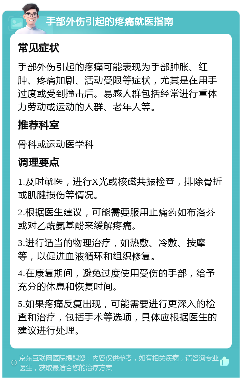 手部外伤引起的疼痛就医指南 常见症状 手部外伤引起的疼痛可能表现为手部肿胀、红肿、疼痛加剧、活动受限等症状，尤其是在用手过度或受到撞击后。易感人群包括经常进行重体力劳动或运动的人群、老年人等。 推荐科室 骨科或运动医学科 调理要点 1.及时就医，进行X光或核磁共振检查，排除骨折或肌腱损伤等情况。 2.根据医生建议，可能需要服用止痛药如布洛芬或对乙酰氨基酚来缓解疼痛。 3.进行适当的物理治疗，如热敷、冷敷、按摩等，以促进血液循环和组织修复。 4.在康复期间，避免过度使用受伤的手部，给予充分的休息和恢复时间。 5.如果疼痛反复出现，可能需要进行更深入的检查和治疗，包括手术等选项，具体应根据医生的建议进行处理。