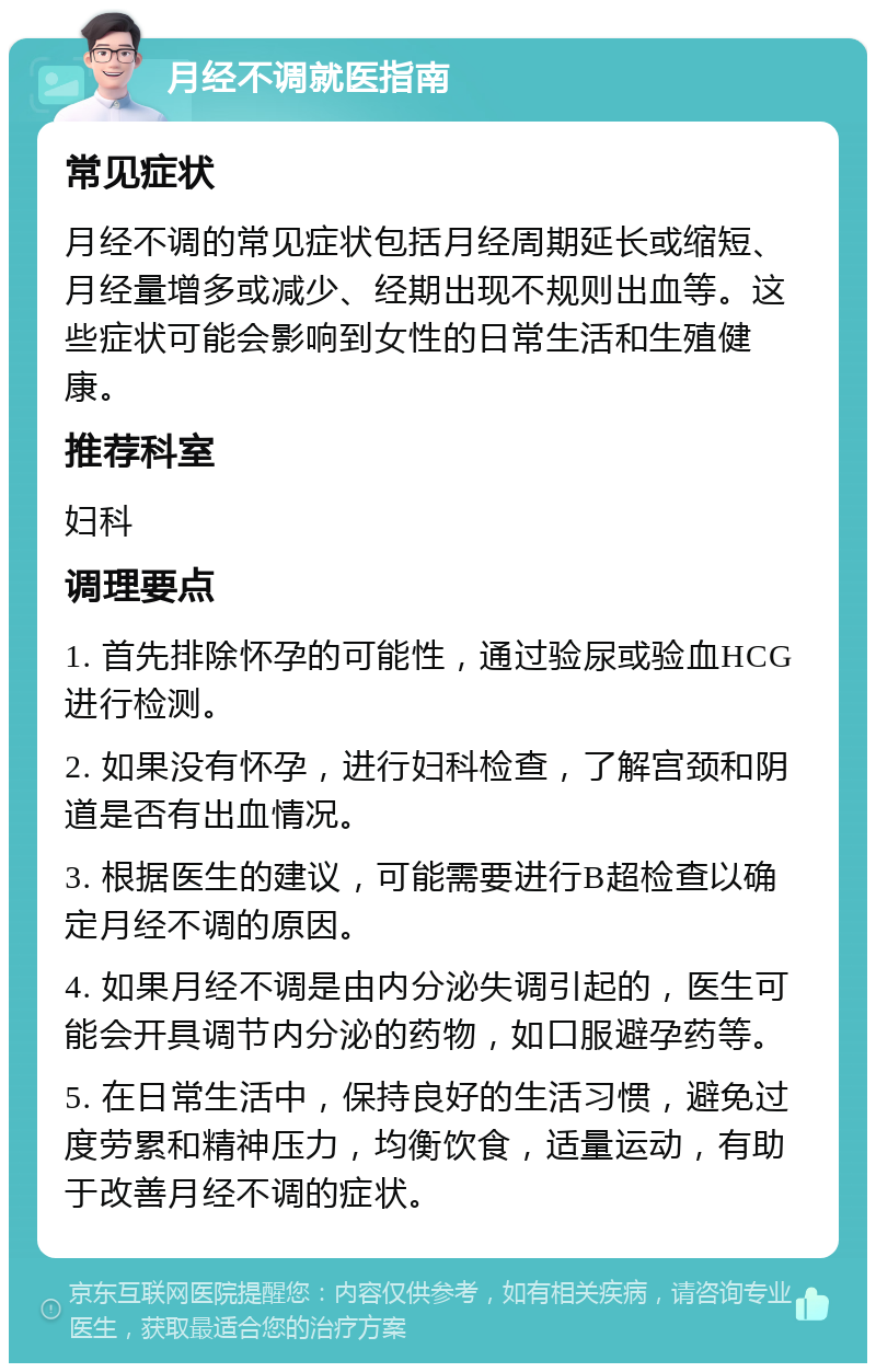 月经不调就医指南 常见症状 月经不调的常见症状包括月经周期延长或缩短、月经量增多或减少、经期出现不规则出血等。这些症状可能会影响到女性的日常生活和生殖健康。 推荐科室 妇科 调理要点 1. 首先排除怀孕的可能性，通过验尿或验血HCG进行检测。 2. 如果没有怀孕，进行妇科检查，了解宫颈和阴道是否有出血情况。 3. 根据医生的建议，可能需要进行B超检查以确定月经不调的原因。 4. 如果月经不调是由内分泌失调引起的，医生可能会开具调节内分泌的药物，如口服避孕药等。 5. 在日常生活中，保持良好的生活习惯，避免过度劳累和精神压力，均衡饮食，适量运动，有助于改善月经不调的症状。